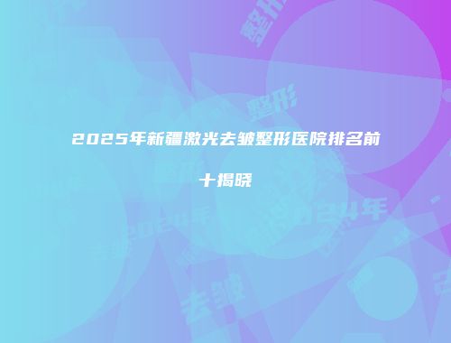 2025年新疆激光去皱整形医院排名前十揭晓