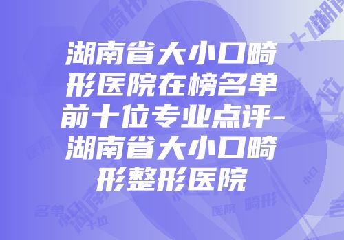 湖南省大小口畸形医院在榜名单前十位专业点评-湖南省大小口畸形整形医院