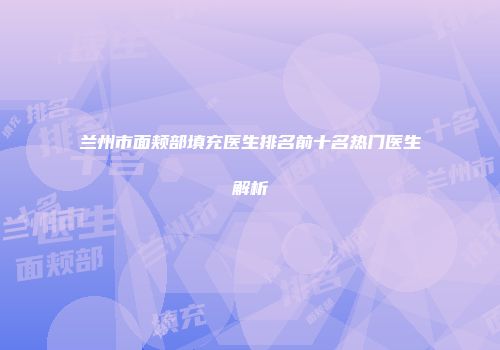 兰州市面颊部填充医生排名前十名热门医生解析