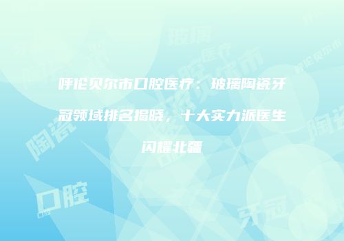 呼伦贝尔市口腔医疗：玻璃陶瓷牙冠领域排名揭晓，十大实力派医生闪耀北疆