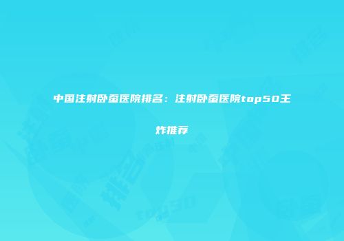中国注射卧蚕医院排名：注射卧蚕医院top50王炸推荐