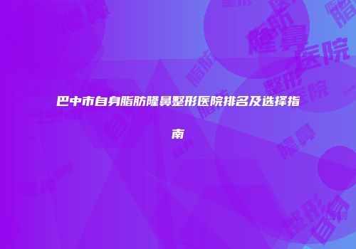 巴中市自身脂肪隆鼻整形医院排名及选择指南
