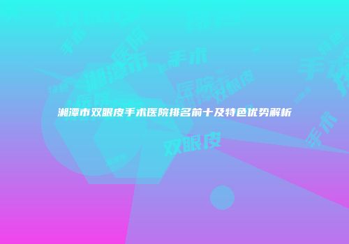 湘潭市双眼皮手术医院排名前十及特色优势解析
