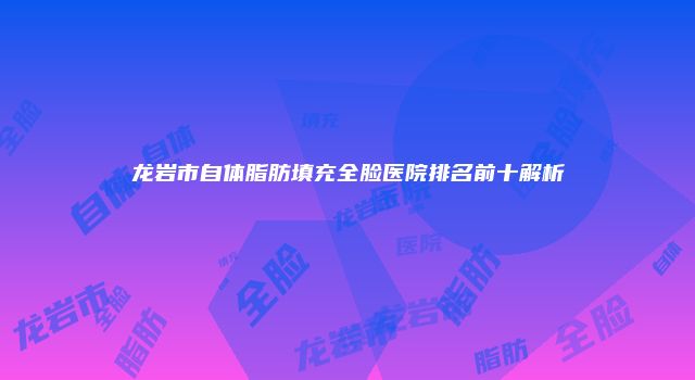 龙岩市自体脂肪填充全脸医院排名前十解析