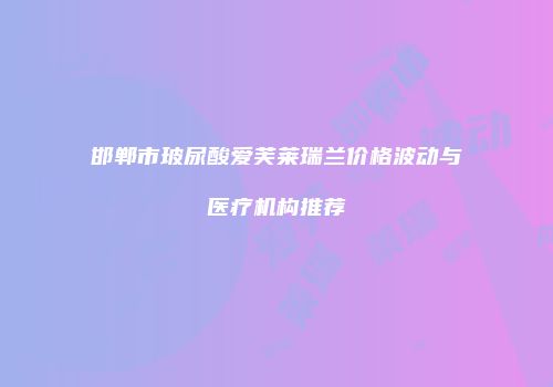 邯郸市玻尿酸爱芙莱瑞兰价格波动与医疗机构推荐