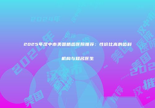 2025年汉中市美国皓齿医院推荐：性价比高的齿科机构与知名医生