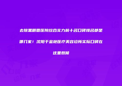 去除黑眼圈医院综合实力前十名口碑排名都是哪几家！沈阳于金艳医疗美容诊所实际口碑在这里恭候