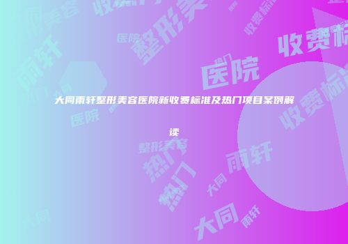 大同雨轩整形美容医院新收费标准及热门项目案例解读