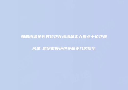 朝阳市做地包牙矫正在榜清单实力盘点十位正规名单-朝阳市做地包牙矫正口腔医生