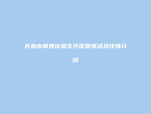 长春市骨埋伏阻生牙医院排名及详情介绍
