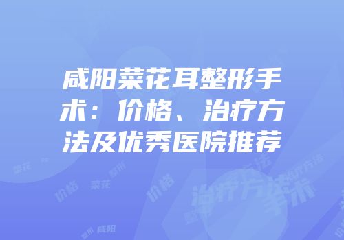 咸阳菜花耳整形手术：价格、治疗方法及优秀医院推荐