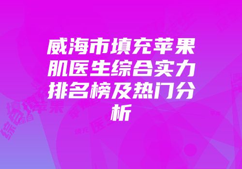 威海市填充苹果肌医生综合实力排名榜及热门分析