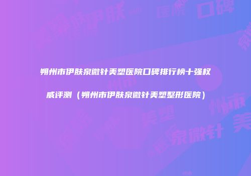 朔州市伊肤泉微针美塑医院口碑排行榜十强权威评测（朔州市伊肤泉微针美塑整形医院）