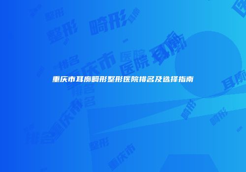 重庆市耳廓畸形整形医院排名及选择指南