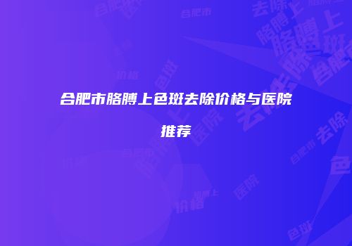 合肥市胳膊上色斑去除价格与医院推荐