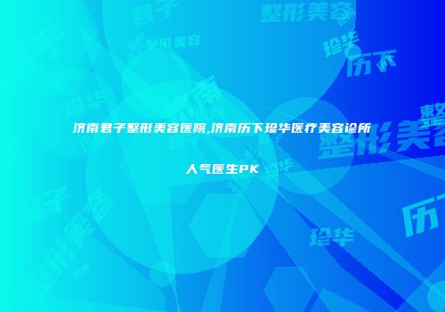 济南君子整形美容医院,济南历下珍华医疗美容诊所人气医生PK