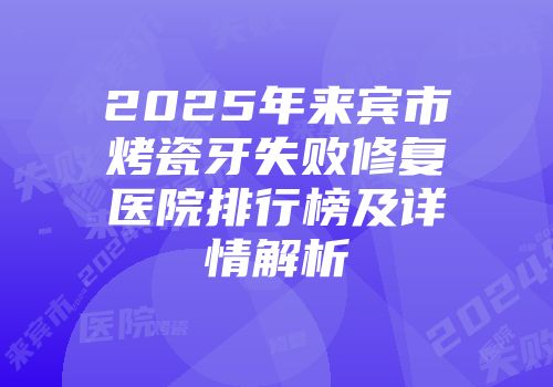 2025年来宾市烤瓷牙失败修复医院排行榜及详情解析