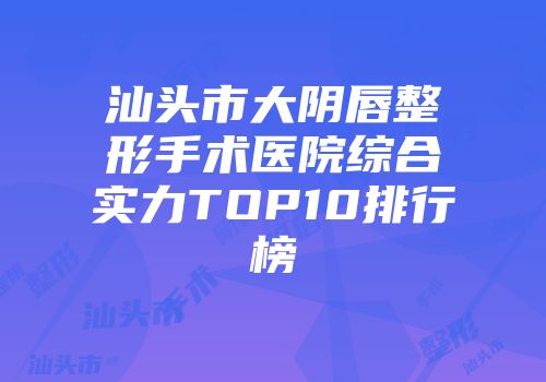 汕头市大阴唇整形手术医院综合实力TOP10排行榜