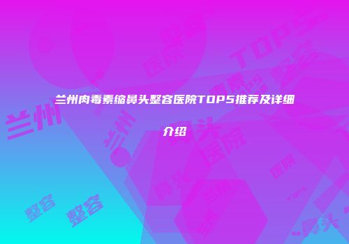 兰州肉毒素缩鼻头整容医院TOP5推荐及详细介绍
