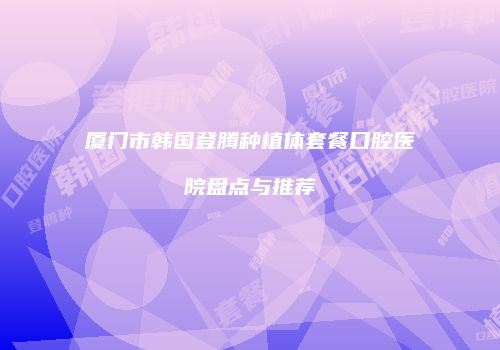 厦门市韩国登腾种植体套餐口腔医院盘点与推荐