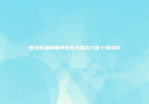 新乡市抽脂瘦身医生综合实力前十强推荐