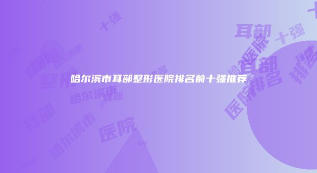 哈尔滨市耳部整形医院排名前十强推荐