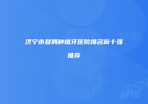 济宁市登腾种植牙医院排名前十强推荐