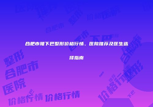 合肥市隆下巴整形价格行情、医院推荐及医生选择指南