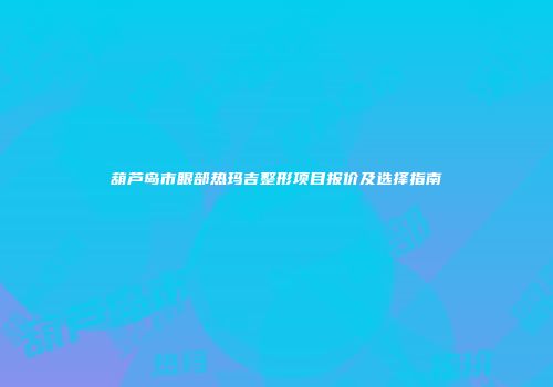 葫芦岛市眼部热玛吉整形项目报价及选择指南