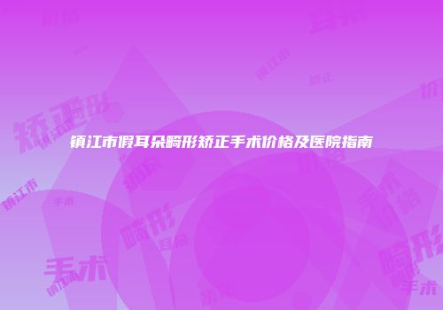 镇江市假耳朵畸形矫正手术价格及医院指南