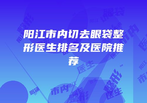 阳江市内切去眼袋整形医生排名及医院推荐