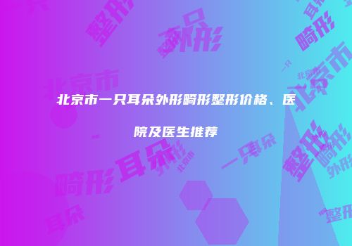 北京市一只耳朵外形畸形整形价格、医院及医生推荐