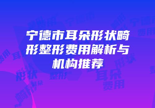 宁德市耳朵形状畸形整形费用解析与机构推荐