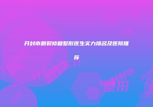 开封市唇裂修复整形医生实力排名及医院推荐