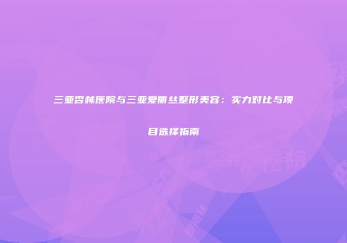 三亚杏林医院与三亚爱丽丝整形美容：实力对比与项目选择指南