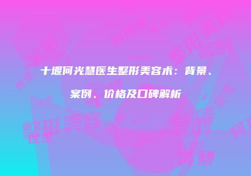 十堰何光慧医生整形美容术：背景、案例、价格及口碑解析