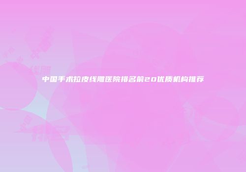 中国手术拉皮线雕医院排名前20优质机构推荐
