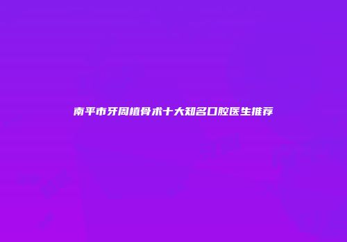 南平市牙周植骨术十大知名口腔医生推荐