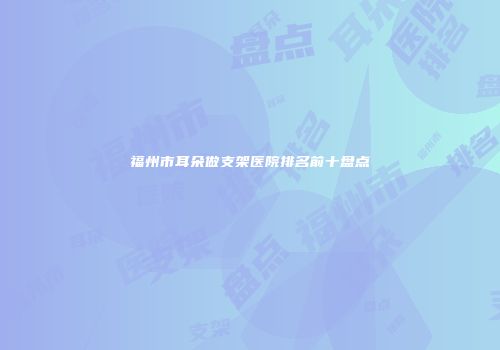 福州市耳朵做支架医院排名前十盘点