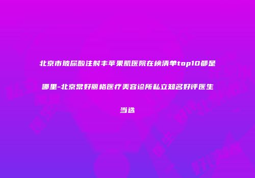 北京市玻尿酸注射丰苹果肌医院在榜清单top10都是哪里-北京常好丽格医疗美容诊所私立知名好评医生当选