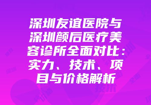 深圳友谊医院与深圳颜后医疗美容诊所全面对比：实力、技术、项目与价格解析
