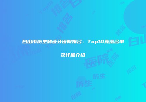 白山市仿生烤瓷牙医院排名：Top10靠谱名单及详细介绍