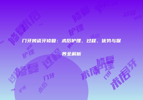 门牙烤瓷牙修复：术后护理、过程、优势与保养全解析