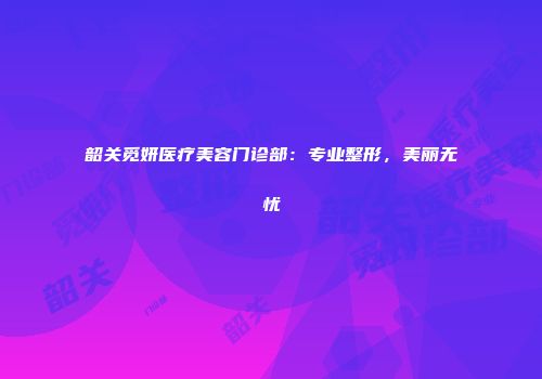 韶关觅妍医疗美容门诊部：专业整形，美丽无忧
