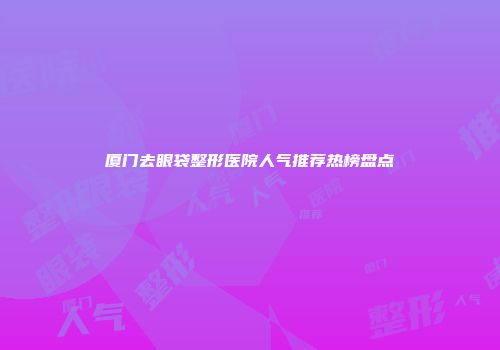 厦门去眼袋整形医院人气推荐热榜盘点