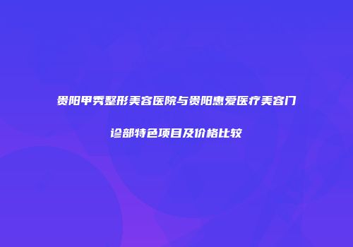 贵阳甲秀整形美容医院与贵阳惠爱医疗美容门诊部特色项目及价格比较