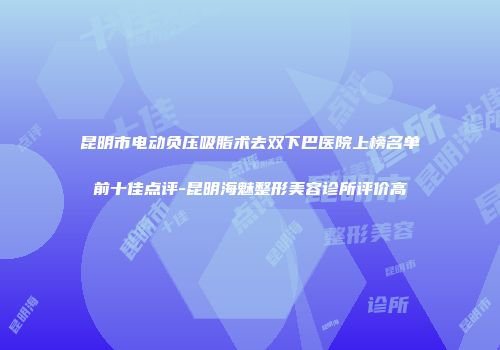 昆明市电动负压吸脂术去双下巴医院上榜名单前十佳点评-昆明海魅整形美容诊所评价高