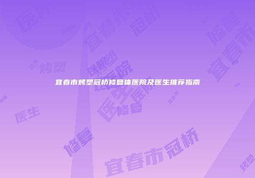 宜春市烤塑冠桥修复体医院及医生推荐指南