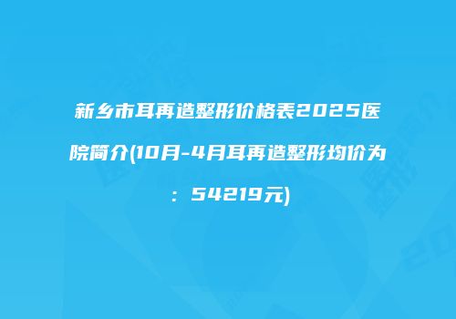 新乡市耳再造整形价格表2025医院简介(10月-4月耳再造整形均价为：54219元)