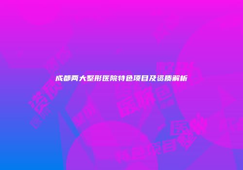 成都两大整形医院特色项目及资质解析